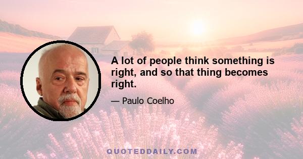 A lot of people think something is right, and so that thing becomes right.