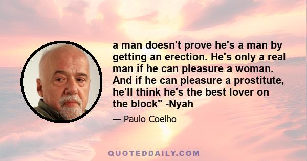 a man doesn't prove he's a man by getting an erection. He's only a real man if he can pleasure a woman. And if he can pleasure a prostitute, he'll think he's the best lover on the block -Nyah