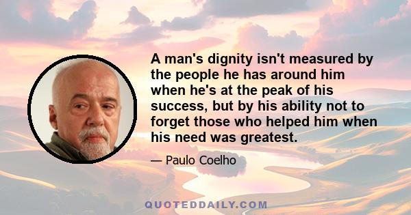 A man's dignity isn't measured by the people he has around him when he's at the peak of his success, but by his ability not to forget those who helped him when his need was greatest.