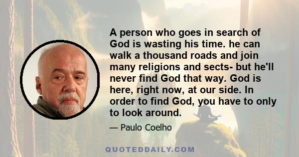 A person who goes in search of God is wasting his time. he can walk a thousand roads and join many religions and sects- but he'll never find God that way. God is here, right now, at our side. In order to find God, you