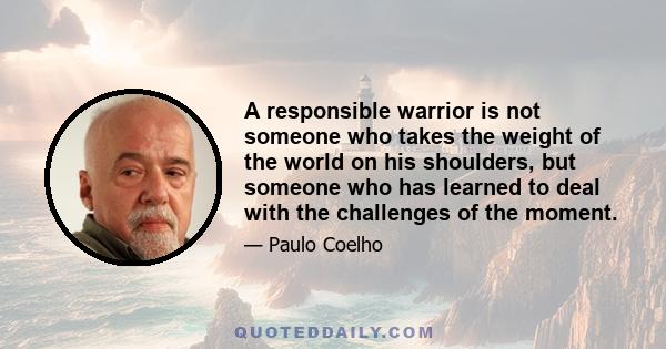 A responsible warrior is not someone who takes the weight of the world on his shoulders, but someone who has learned to deal with the challenges of the moment.