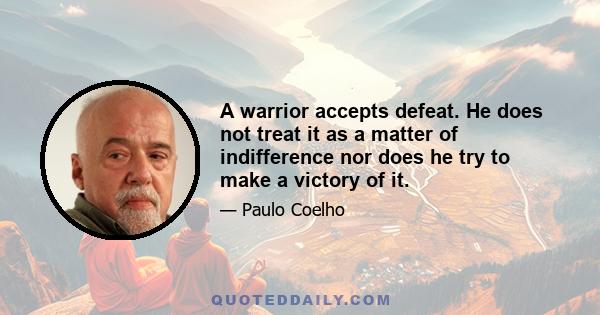 A warrior accepts defeat. He does not treat it as a matter of indifference nor does he try to make a victory of it.