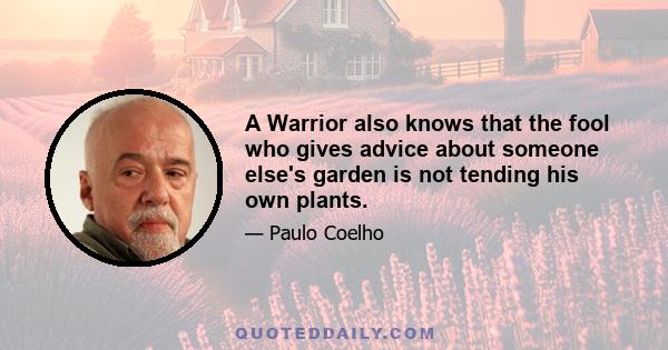 A Warrior also knows that the fool who gives advice about someone else's garden is not tending his own plants.