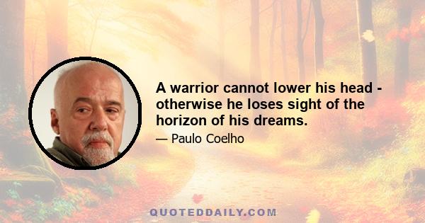 A warrior cannot lower his head - otherwise he loses sight of the horizon of his dreams.