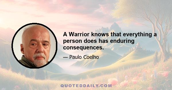 A Warrior knows that everything a person does has enduring consequences.