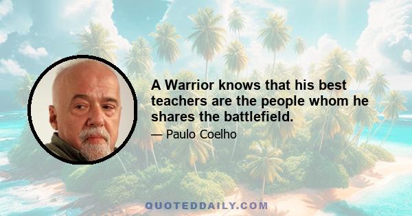 A Warrior knows that his best teachers are the people whom he shares the battlefield.