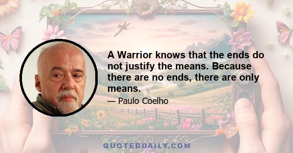 A Warrior knows that the ends do not justify the means. Because there are no ends, there are only means.