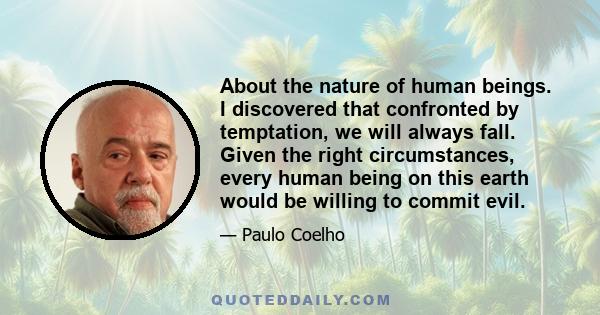 About the nature of human beings. I discovered that confronted by temptation, we will always fall. Given the right circumstances, every human being on this earth would be willing to commit evil.