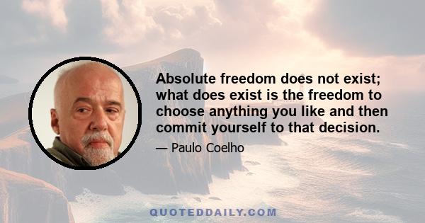 Absolute freedom does not exist; what does exist is the freedom to choose anything you like and then commit yourself to that decision.