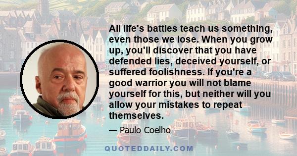 All life's battles teach us something, even those we lose. When you grow up, you'll discover that you have defended lies, deceived yourself, or suffered foolishness. If you're a good warrior you will not blame yourself