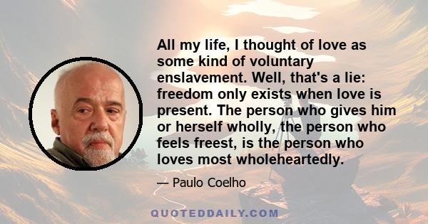 All my life, I thought of love as some kind of voluntary enslavement. Well, that's a lie: freedom only exists when love is present. The person who gives him or herself wholly, the person who feels freest, is the person