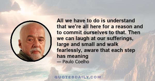 All we have to do is understand that we're all here for a reason and to commit ourselves to that. Then we can laugh at our sufferings, large and small and walk fearlessly, aware that each step has meaning