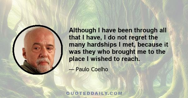 Although I have been through all that I have, I do not regret the many hardships I met, because it was they who brought me to the place I wished to reach.