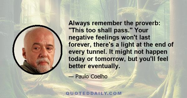 Always remember the proverb: This too shall pass. Your negative feelings won't last forever, there's a light at the end of every tunnel. It might not happen today or tomorrow, but you'll feel better eventually.