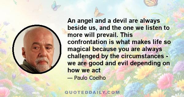 An angel and a devil are always beside us, and the one we listen to more will prevail. This confrontation is what makes life so magical because you are always challenged by the circumstances - we are good and evil