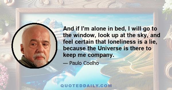 And if I'm alone in bed, I will go to the window, look up at the sky, and feel certain that loneliness is a lie, because the Universe is there to keep me company.