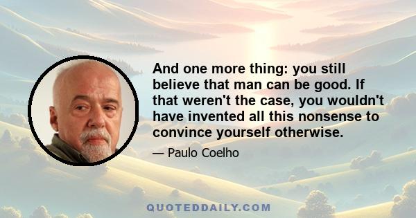 And one more thing: you still believe that man can be good. If that weren't the case, you wouldn't have invented all this nonsense to convince yourself otherwise.