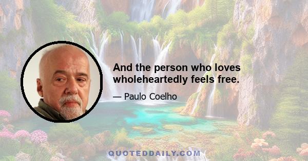 And the person who loves wholeheartedly feels free.