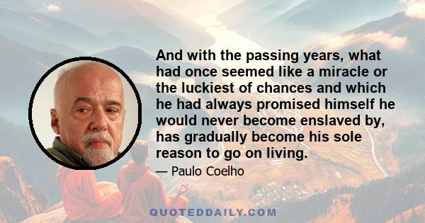 And with the passing years, what had once seemed like a miracle or the luckiest of chances and which he had always promised himself he would never become enslaved by, has gradually become his sole reason to go on living.