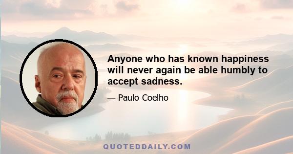 Anyone who has known happiness will never again be able humbly to accept sadness.