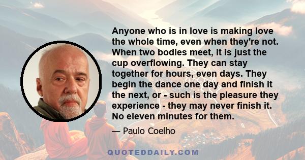 Anyone who is in love is making love the whole time, even when they're not. When two bodies meet, it is just the cup overflowing. They can stay together for hours, even days. They begin the dance one day and finish it