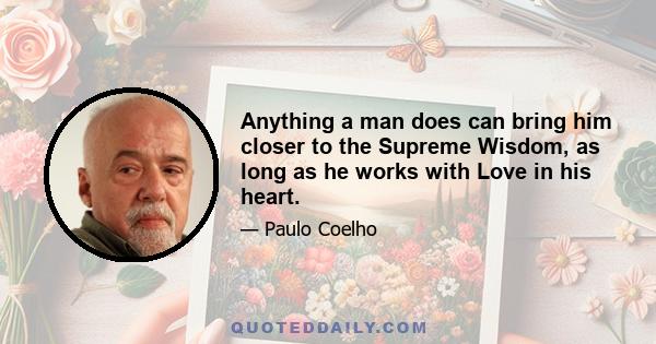 Anything a man does can bring him closer to the Supreme Wisdom, as long as he works with Love in his heart.