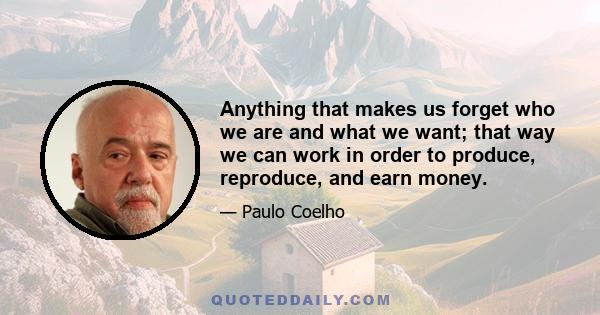 Anything that makes us forget who we are and what we want; that way we can work in order to produce, reproduce, and earn money.