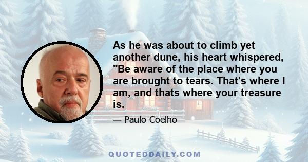 As he was about to climb yet another dune, his heart whispered, Be aware of the place where you are brought to tears. That's where I am, and thats where your treasure is.