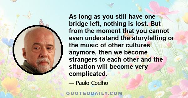 As long as you still have one bridge left, nothing is lost. But from the moment that you cannot even understand the storytelling or the music of other cultures anymore, then we become strangers to each other and the