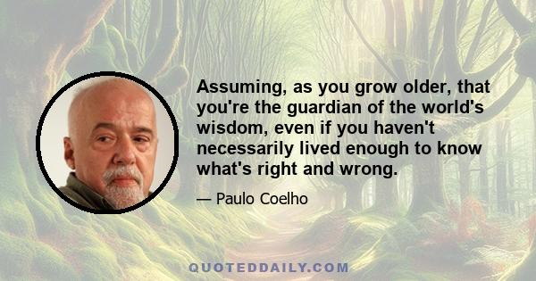 Assuming, as you grow older, that you're the guardian of the world's wisdom, even if you haven't necessarily lived enough to know what's right and wrong.