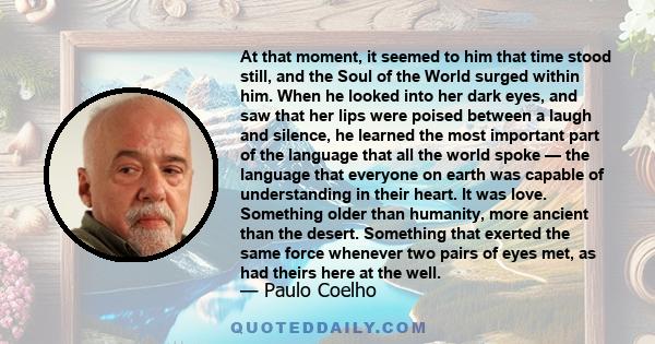 At that moment, it seemed to him that time stood still, and the Soul of the World surged within him. When he looked into her dark eyes, and saw that her lips were poised between a laugh and silence, he learned the most