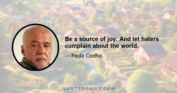 Be a source of joy. And let haters complain about the world.