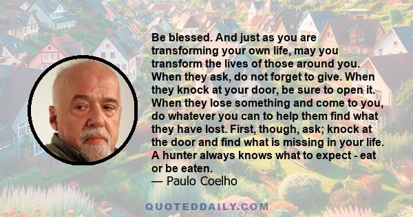 Be blessed. And just as you are transforming your own life, may you transform the lives of those around you. When they ask, do not forget to give. When they knock at your door, be sure to open it. When they lose