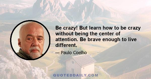 Be crazy! But learn how to be crazy without being the center of attention. Be brave enough to live different.