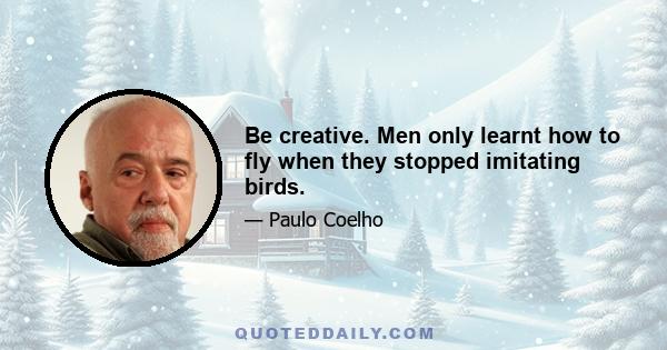 Be creative. Men only learnt how to fly when they stopped imitating birds.