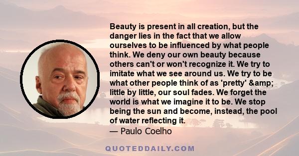 Beauty is present in all creation, but the danger lies in the fact that we allow ourselves to be influenced by what people think. We deny our own beauty because others can't or won't recognize it. We try to imitate what 