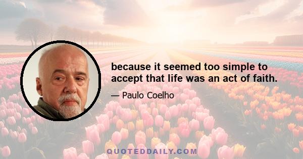 because it seemed too simple to accept that life was an act of faith.