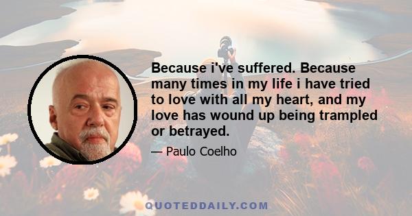 Because i've suffered. Because many times in my life i have tried to love with all my heart, and my love has wound up being trampled or betrayed.