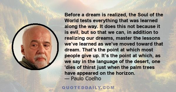 Before a dream is realized, the Soul of the World tests everything that was learned along the way. It does this not because it is evil, but so that we can, in addition to realizing our dreams, master the lessons we’ve