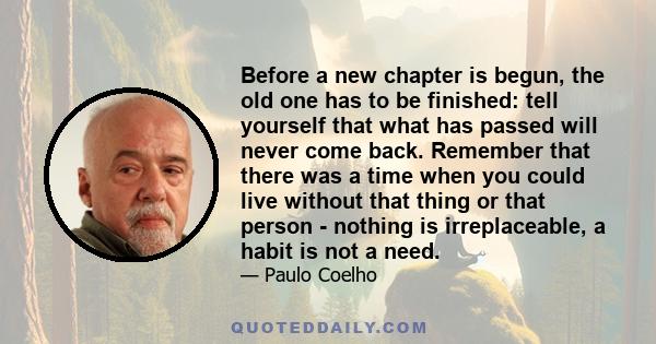 Before a new chapter is begun, the old one has to be finished: tell yourself that what has passed will never come back. Remember that there was a time when you could live without that thing or that person - nothing is