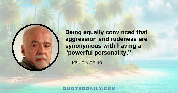 Being equally convinced that aggression and rudeness are synonymous with having a powerful personality.