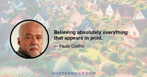 Believing absolutely everything that appears in print.