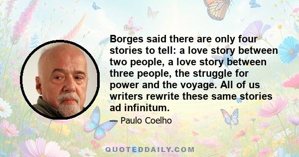 Borges said there are only four stories to tell: a love story between two people, a love story between three people, the struggle for power and the voyage. All of us writers rewrite these same stories ad infinitum.