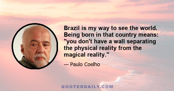 Brazil is my way to see the world. Being born in that country means: you don't have a wall separating the physical reality from the magical reality.