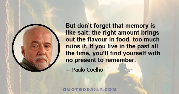 But don’t forget that memory is like salt: the right amount brings out the flavour in food, too much ruins it. If you live in the past all the time, you’ll find yourself with no present to remember.