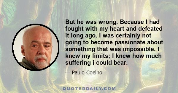 But he was wrong. Because I had fought with my heart and defeated it long ago. I was certainly not going to become passionate about something that was impossible. I knew my limits; I knew how much suffering i could bear.