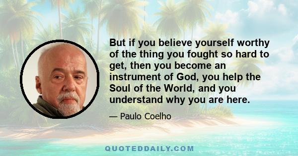 But if you believe yourself worthy of the thing you fought so hard to get, then you become an instrument of God, you help the Soul of the World, and you understand why you are here.