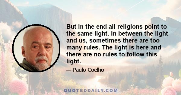 But in the end all religions point to the same light. In between the light and us, sometimes there are too many rules. The light is here and there are no rules to follow this light.