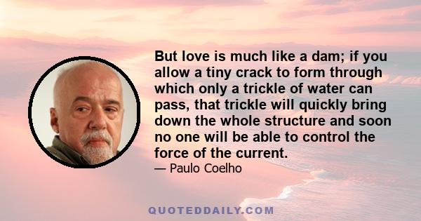 But love is much like a dam; if you allow a tiny crack to form through which only a trickle of water can pass, that trickle will quickly bring down the whole structure and soon no one will be able to control the force