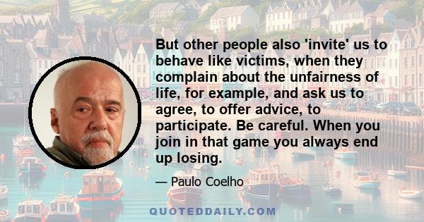 But other people also 'invite' us to behave like victims, when they complain about the unfairness of life, for example, and ask us to agree, to offer advice, to participate. Be careful. When you join in that game you